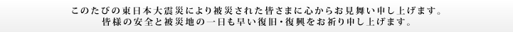 このたびの東日本大震災により被災された皆さまに心からお見舞い申し上げます。皆様の安全と被災地の一日も早い復旧・復興をお祈り申し上げます。